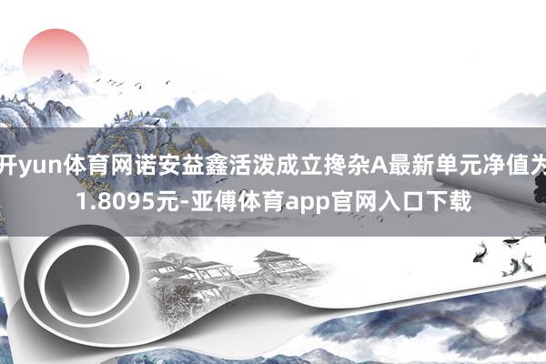 开yun体育网诺安益鑫活泼成立搀杂A最新单元净值为1.8095元-亚傅体育app官网入口下载