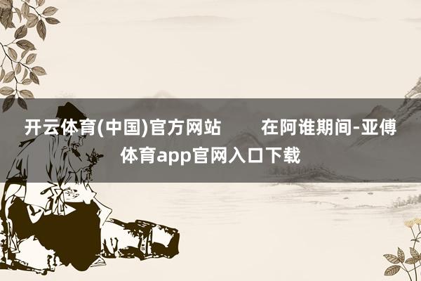 开云体育(中国)官方网站        在阿谁期间-亚傅体育app官网入口下载