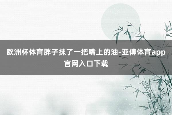 欧洲杯体育胖子抹了一把嘴上的油-亚傅体育app官网入口下载