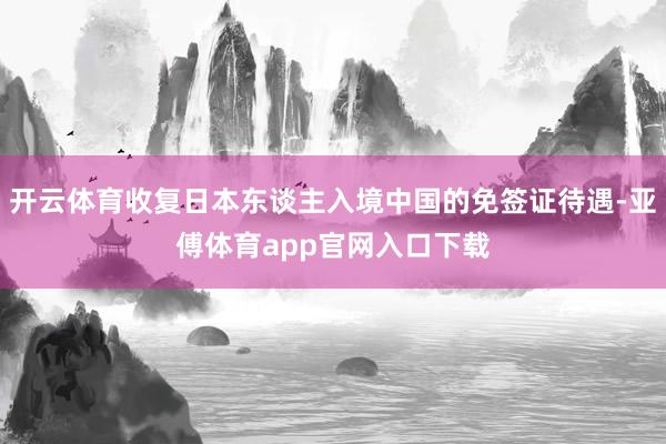 开云体育收复日本东谈主入境中国的免签证待遇-亚傅体育app官网入口下载