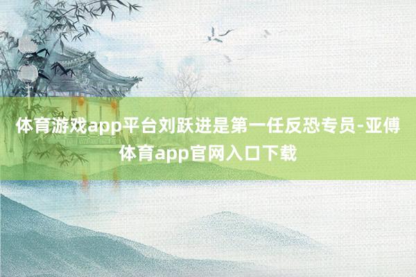 体育游戏app平台刘跃进是第一任反恐专员-亚傅体育app官网入口下载