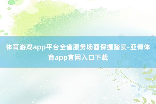 体育游戏app平台全省服务场面保握踏实-亚傅体育app官网入口下载