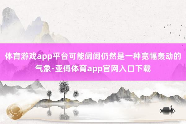 体育游戏app平台可能阛阓仍然是一种宽幅轰动的气象-亚傅体育app官网入口下载