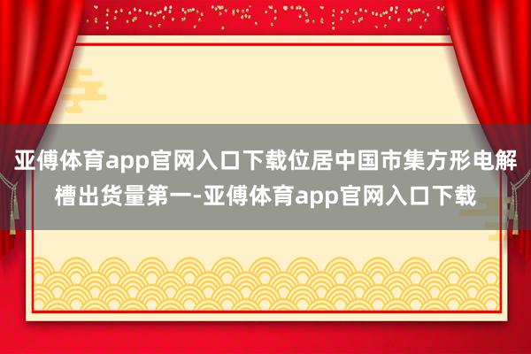 亚傅体育app官网入口下载位居中国市集方形电解槽出货量第一-亚傅体育app官网入口下载