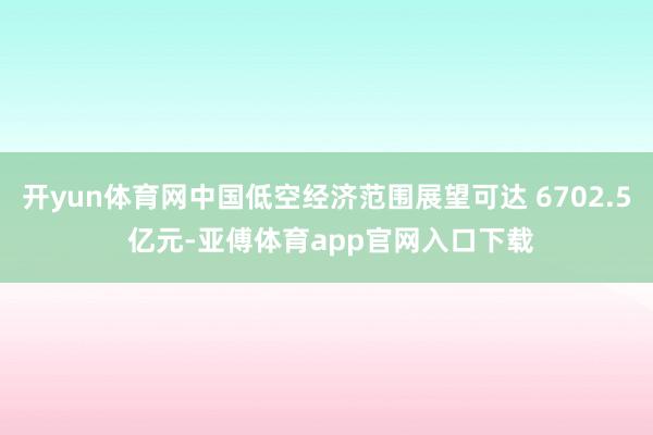 开yun体育网中国低空经济范围展望可达 6702.5 亿元-亚傅体育app官网入口下载