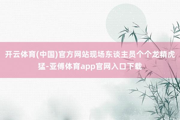 开云体育(中国)官方网站现场东谈主员个个龙精虎猛-亚傅体育app官网入口下载