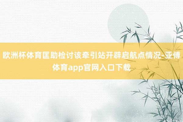 欧洲杯体育匡助检讨该牵引站开辟启航点情况-亚傅体育app官网入口下载