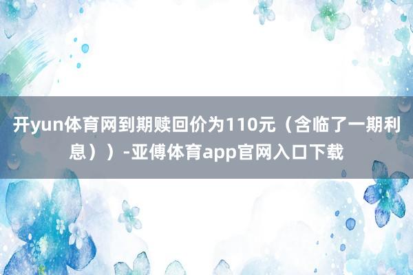 开yun体育网到期赎回价为110元（含临了一期利息））-亚傅体育app官网入口下载