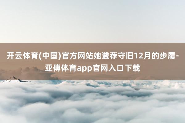 开云体育(中国)官方网站她遴荐守旧12月的步履-亚傅体育app官网入口下载
