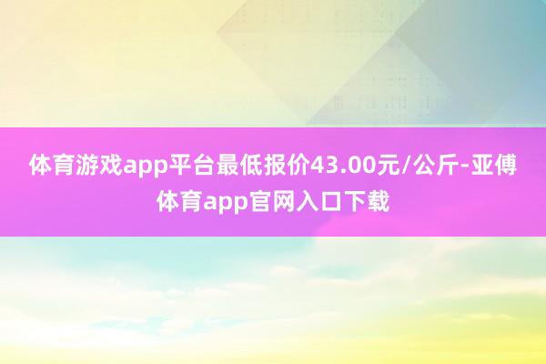体育游戏app平台最低报价43.00元/公斤-亚傅体育app官网入口下载