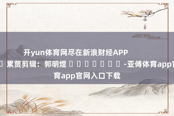 开yun体育网尽在新浪财经APP            						累赘剪辑：郭明煜 							-亚傅体育app官网入口下载