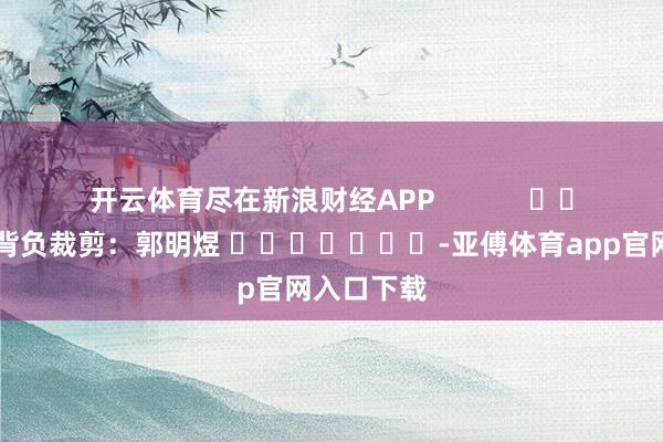 开云体育尽在新浪财经APP            						背负裁剪：郭明煜 							-亚傅体育app官网入口下载