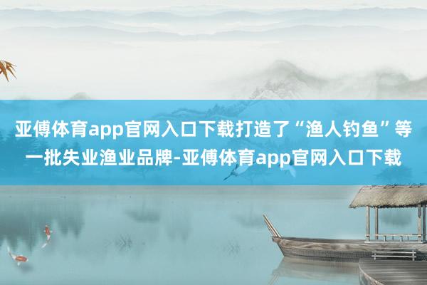 亚傅体育app官网入口下载打造了“渔人钓鱼”等一批失业渔业品牌-亚傅体育app官网入口下载