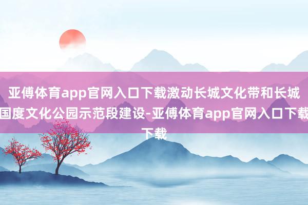 亚傅体育app官网入口下载激动长城文化带和长城国度文化公园示范段建设-亚傅体育app官网入口下载