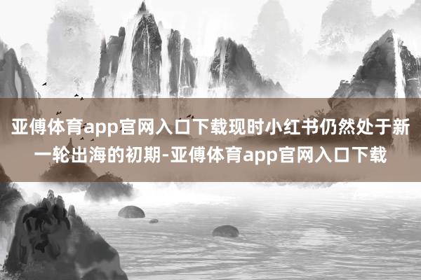 亚傅体育app官网入口下载现时小红书仍然处于新一轮出海的初期-亚傅体育app官网入口下载