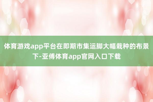体育游戏app平台在即期市集运脚大幅栽种的布景下-亚傅体育app官网入口下载