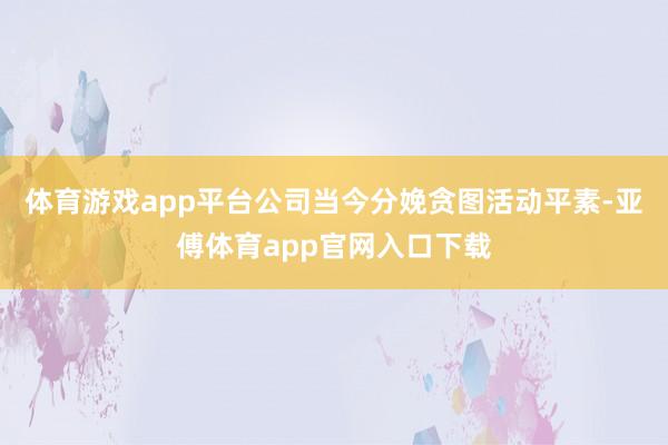 体育游戏app平台公司当今分娩贪图活动平素-亚傅体育app官网入口下载