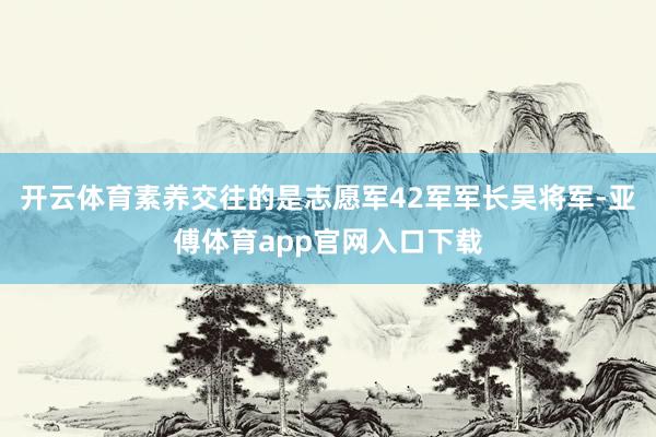 开云体育素养交往的是志愿军42军军长吴将军-亚傅体育app官网入口下载