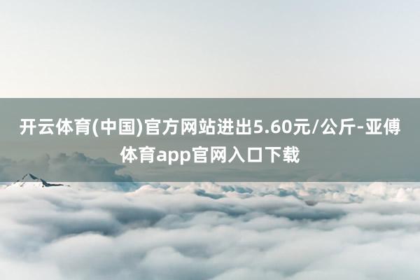 开云体育(中国)官方网站进出5.60元/公斤-亚傅体育app官网入口下载