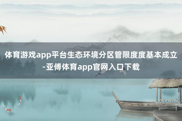 体育游戏app平台生态环境分区管限度度基本成立-亚傅体育app官网入口下载