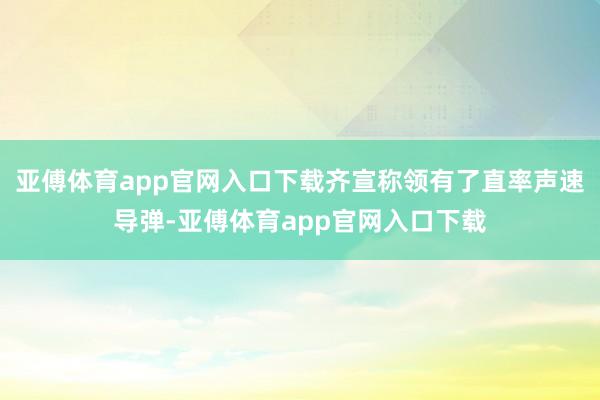 亚傅体育app官网入口下载齐宣称领有了直率声速导弹-亚傅体育app官网入口下载