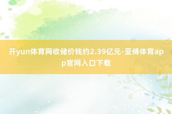 开yun体育网收储价钱约2.39亿元-亚傅体育app官网入口下载