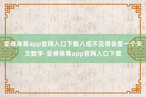 亚傅体育app官网入口下载八成不见得会是一个天文数字-亚傅体育app官网入口下载