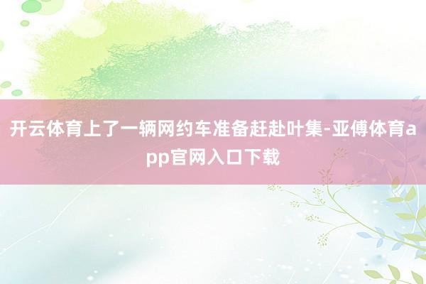 开云体育上了一辆网约车准备赶赴叶集-亚傅体育app官网入口下载