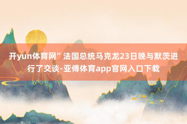 开yun体育网”　　法国总统马克龙23日晚与默茨进行了交谈-亚傅体育app官网入口下载