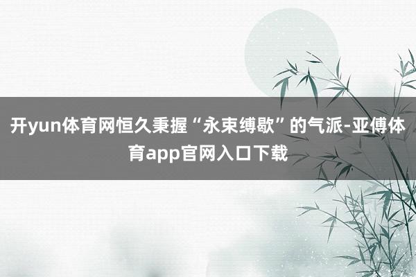 开yun体育网恒久秉握“永束缚歇”的气派-亚傅体育app官网入口下载