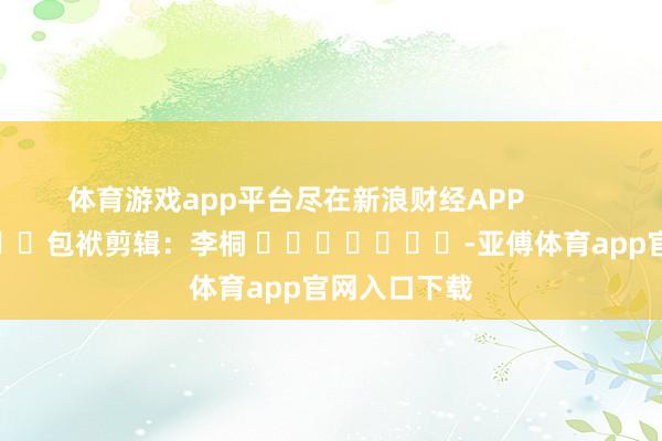 体育游戏app平台尽在新浪财经APP            						包袱剪辑：李桐 							-亚傅体育app官网入口下载