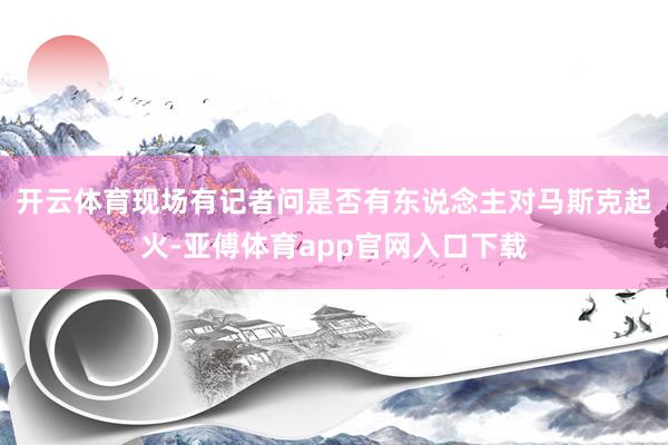 开云体育　　现场有记者问是否有东说念主对马斯克起火-亚傅体育app官网入口下载