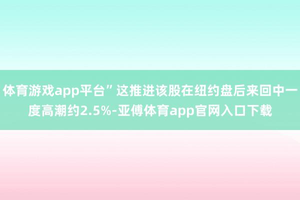 体育游戏app平台”这推进该股在纽约盘后来回中一度高潮约2.5%-亚傅体育app官网入口下载