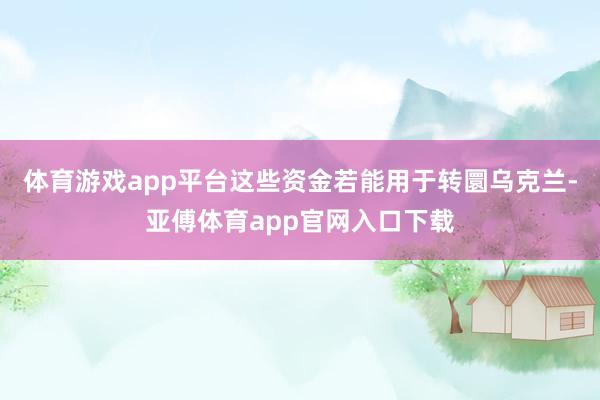 体育游戏app平台这些资金若能用于转圜乌克兰-亚傅体育app官网入口下载