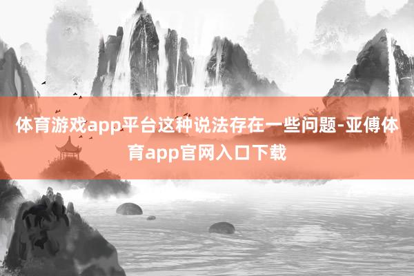 体育游戏app平台这种说法存在一些问题-亚傅体育app官网入口下载