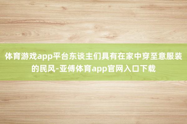 体育游戏app平台东谈主们具有在家中穿至意服装的民风-亚傅体育app官网入口下载