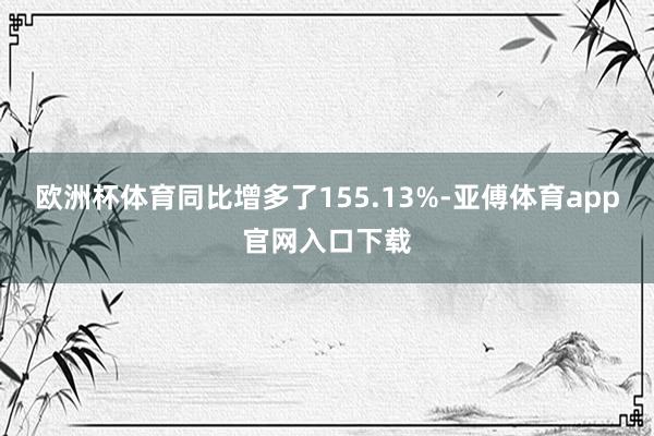 欧洲杯体育同比增多了155.13%-亚傅体育app官网入口下载