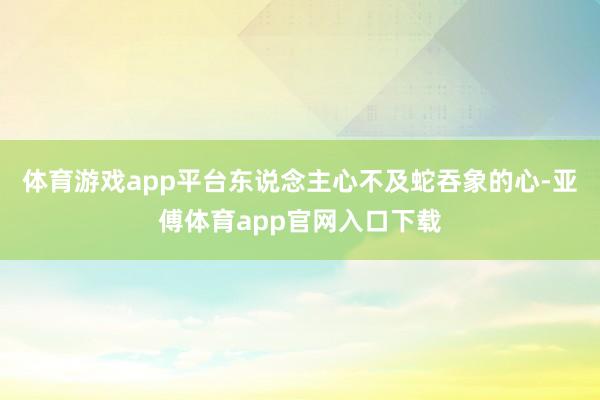 体育游戏app平台东说念主心不及蛇吞象的心-亚傅体育app官网入口下载