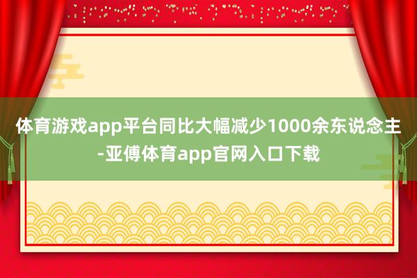 体育游戏app平台同比大幅减少1000余东说念主-亚傅体育app官网入口下载