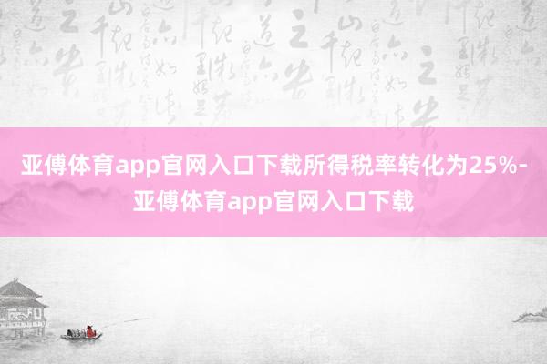 亚傅体育app官网入口下载所得税率转化为25%-亚傅体育app官网入口下载