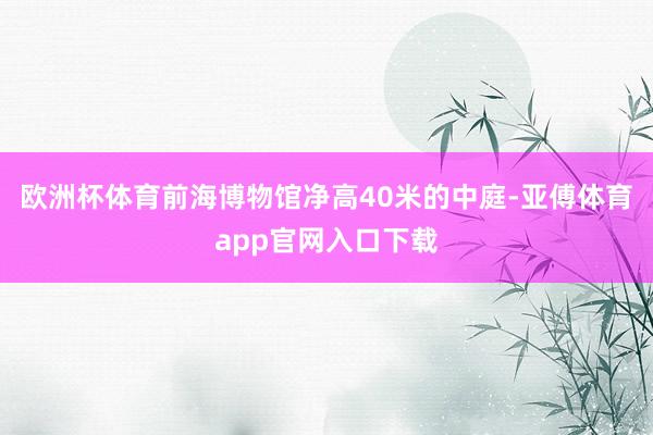 欧洲杯体育前海博物馆净高40米的中庭-亚傅体育app官网入口下载