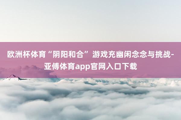 欧洲杯体育“阴阳和合” 游戏充幽闲念念与挑战-亚傅体育app官网入口下载