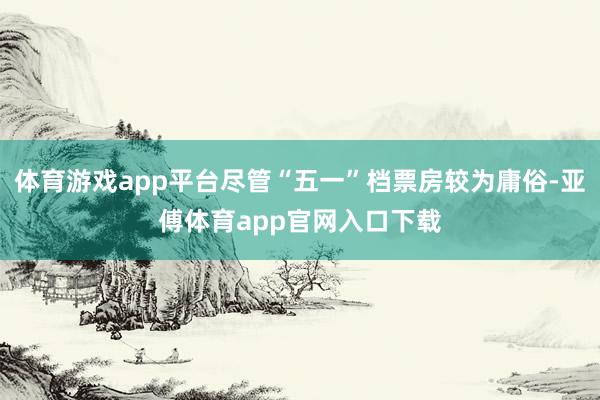 体育游戏app平台尽管“五一”档票房较为庸俗-亚傅体育app官网入口下载