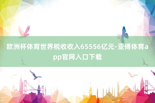 欧洲杯体育世界税收收入65556亿元-亚傅体育app官网入口下载