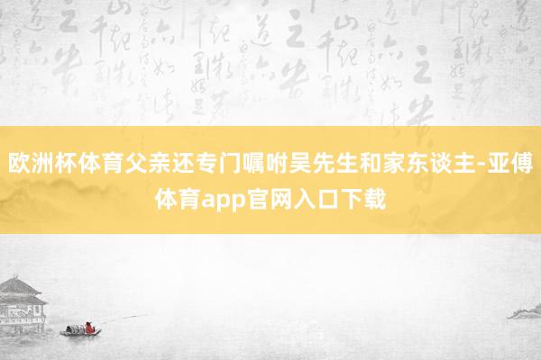 欧洲杯体育父亲还专门嘱咐吴先生和家东谈主-亚傅体育app官网入口下载