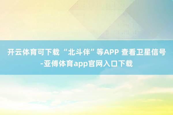 开云体育可下载 “北斗伴”等APP 查看卫星信号-亚傅体育app官网入口下载