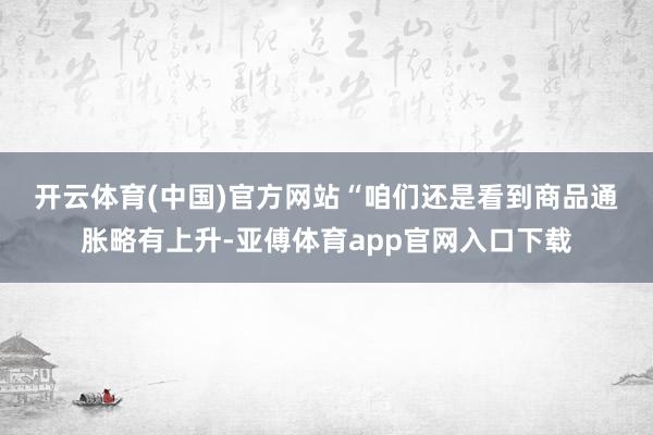 开云体育(中国)官方网站　　“咱们还是看到商品通胀略有上升-亚傅体育app官网入口下载
