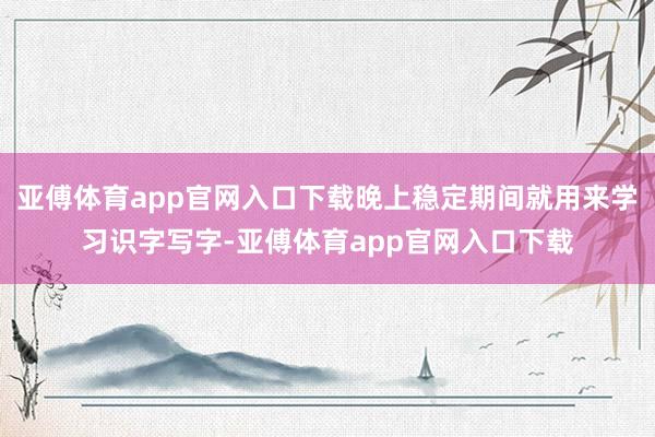 亚傅体育app官网入口下载晚上稳定期间就用来学习识字写字-亚傅体育app官网入口下载