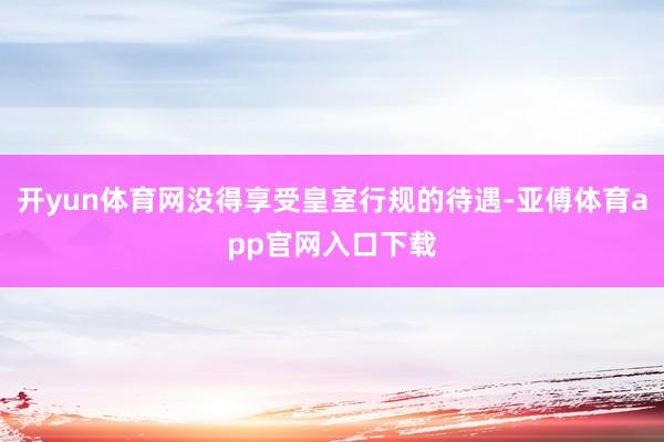 开yun体育网没得享受皇室行规的待遇-亚傅体育app官网入口下载