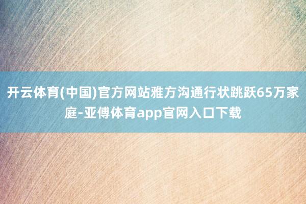 开云体育(中国)官方网站雅方沟通行状跳跃65万家庭-亚傅体育app官网入口下载